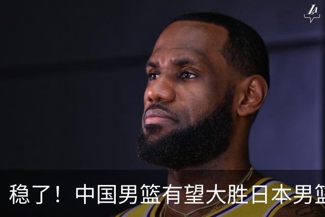 稳了！中国男篮有望大胜日本男篮，5大硬核理由，想输都难